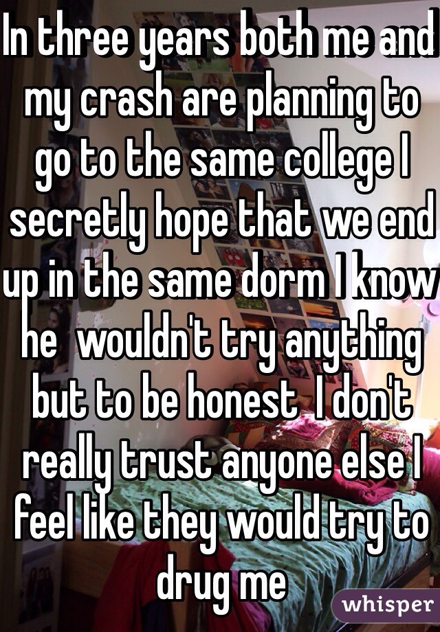 In three years both me and my crash are planning to go to the same college I secretly hope that we end up in the same dorm I know he  wouldn't try anything but to be honest  I don't really trust anyone else I feel like they would try to drug me 