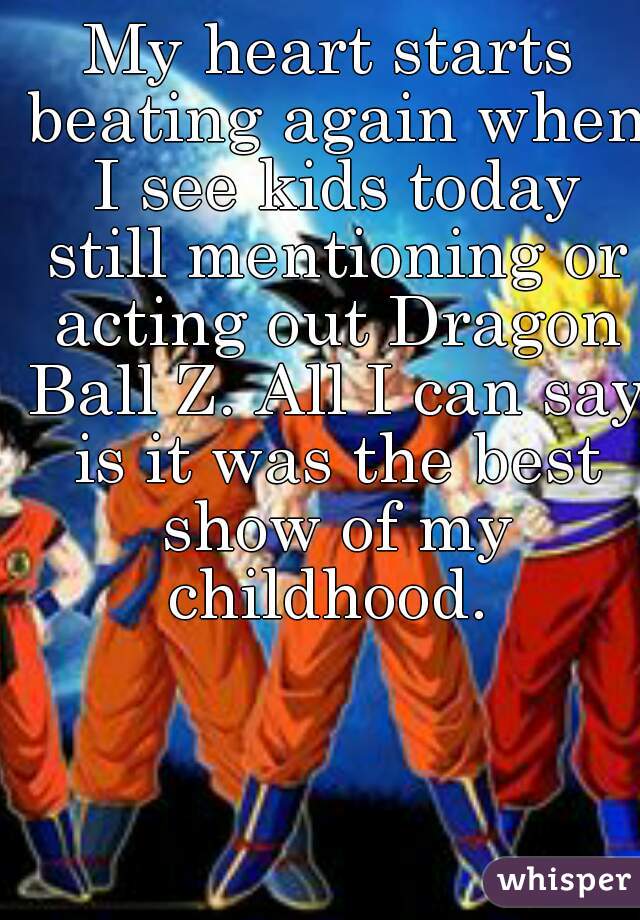 My heart starts beating again when I see kids today still mentioning or acting out Dragon Ball Z. All I can say is it was the best show of my childhood. 