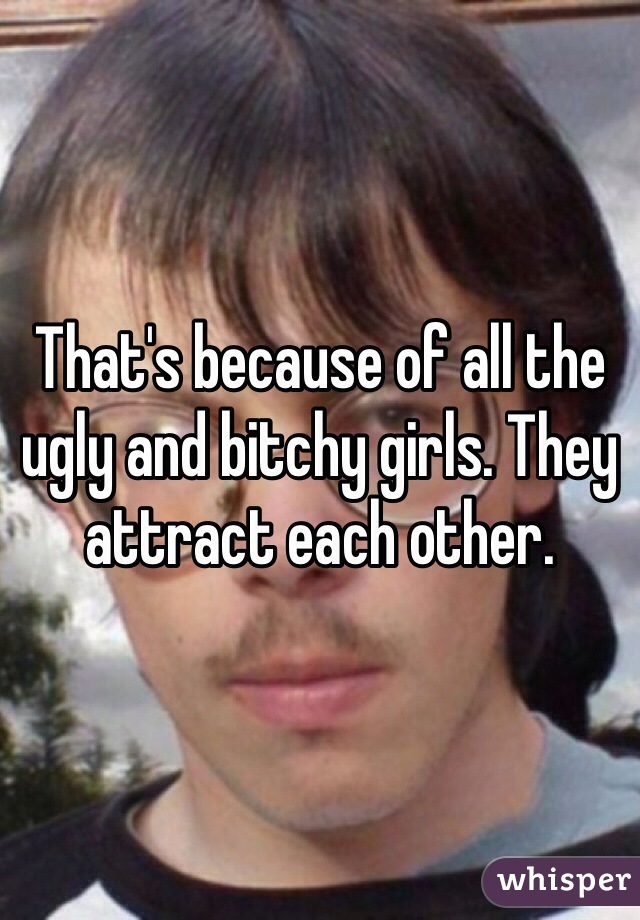 That's because of all the ugly and bitchy girls. They attract each other.