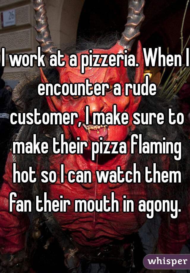 I work at a pizzeria. When I encounter a rude customer, I make sure to make their pizza flaming hot so I can watch them fan their mouth in agony. 