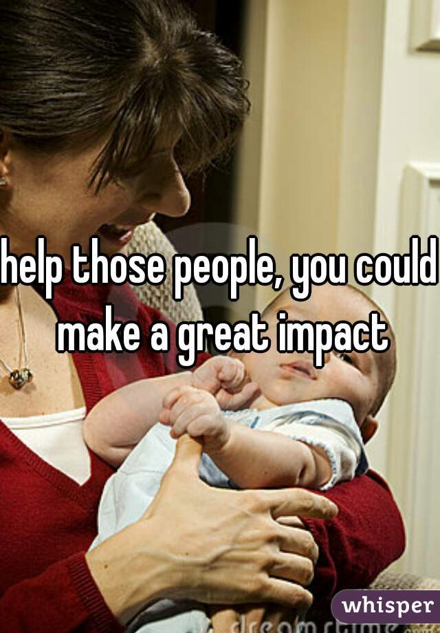 help those people, you could make a great impact