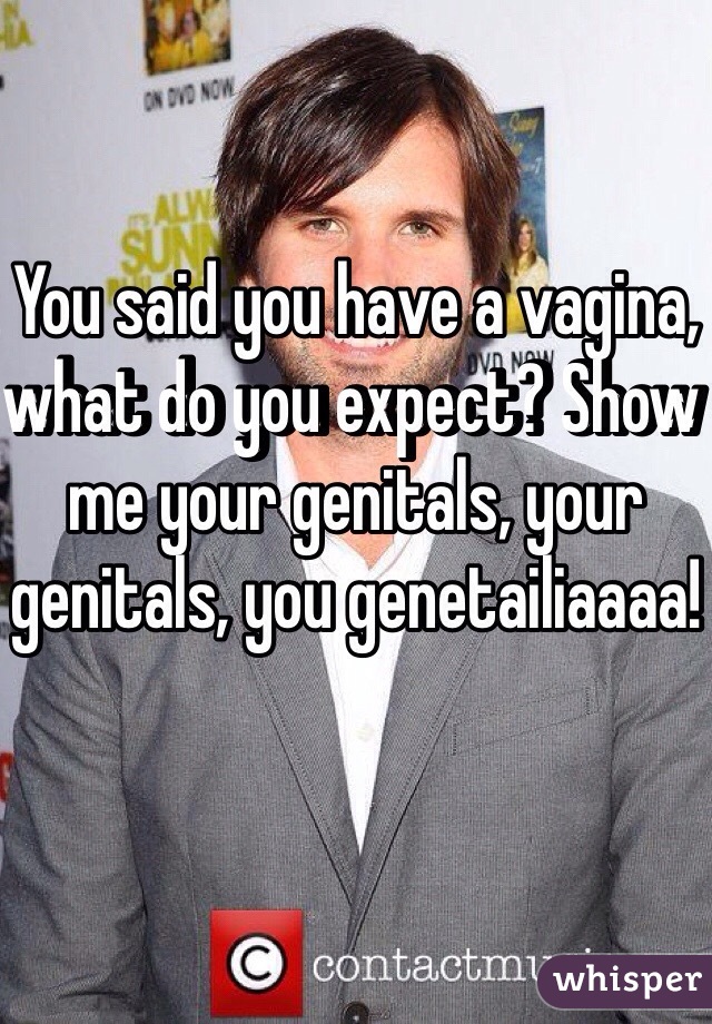 You said you have a vagina, what do you expect? Show me your genitals, your genitals, you genetailiaaaa! 