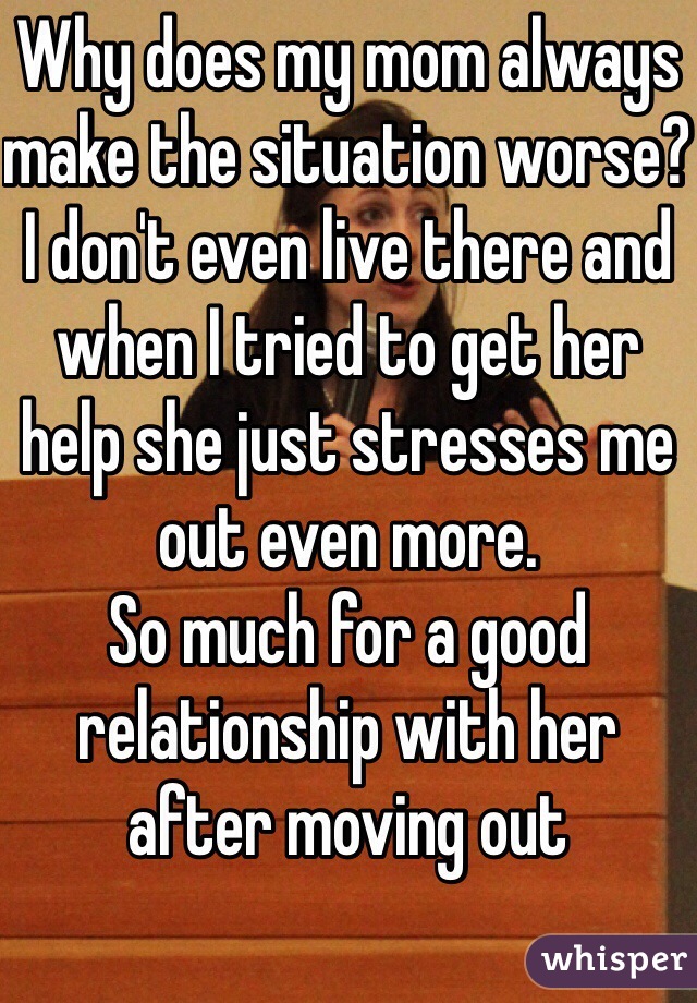 Why does my mom always make the situation worse? I don't even live there and when I tried to get her help she just stresses me out even more.
So much for a good relationship with her after moving out 