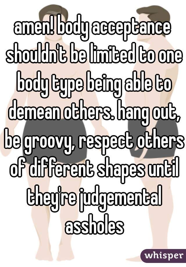 amen! body acceptance shouldn't be limited to one body type being able to demean others. hang out, be groovy, respect others of different shapes until they're judgemental assholes
