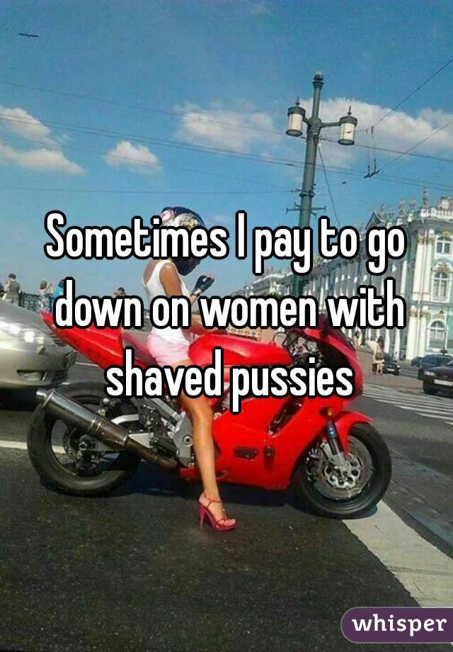 Sometimes I pay to go down on women with shaved pussies