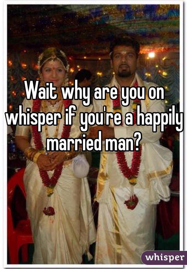 Wait why are you on whisper if you're a happily married man?