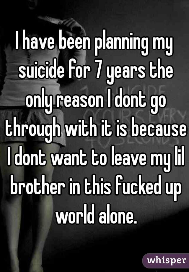 I have been planning my suicide for 7 years the only reason I dont go through with it is because I dont want to leave my lil brother in this fucked up world alone.