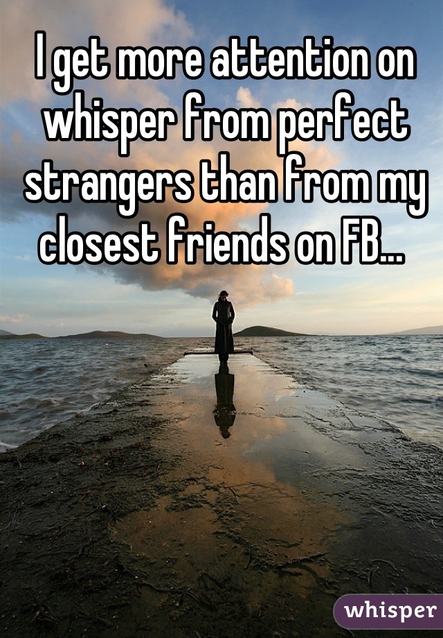 I get more attention on whisper from perfect strangers than from my closest friends on FB... 