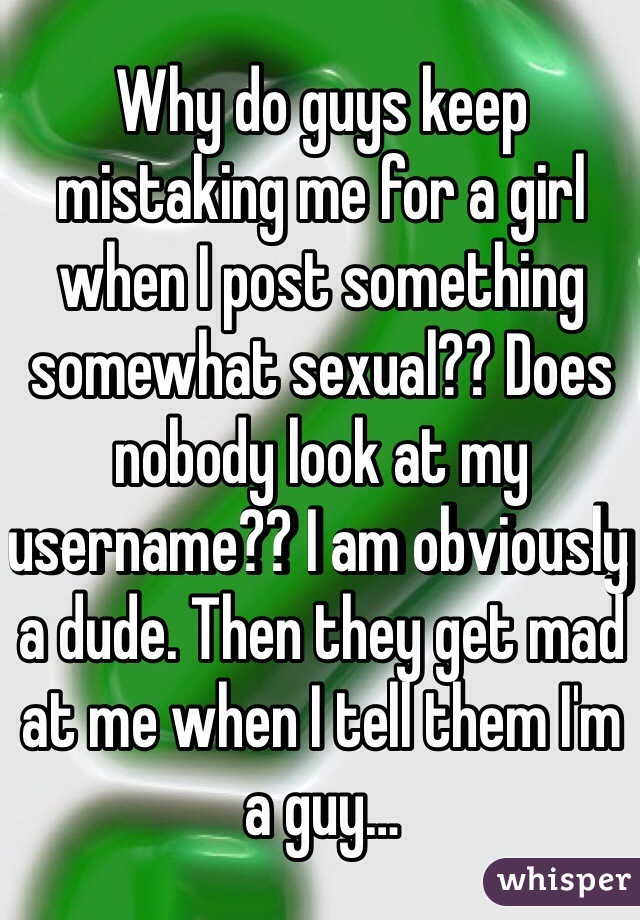 Why do guys keep mistaking me for a girl when I post something somewhat sexual?? Does nobody look at my username?? I am obviously a dude. Then they get mad at me when I tell them I'm a guy…