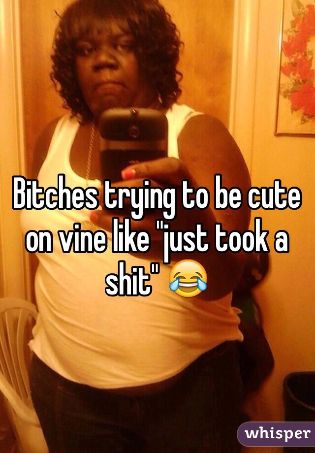 Bitches trying to be cute on vine like "just took a shit" 😂