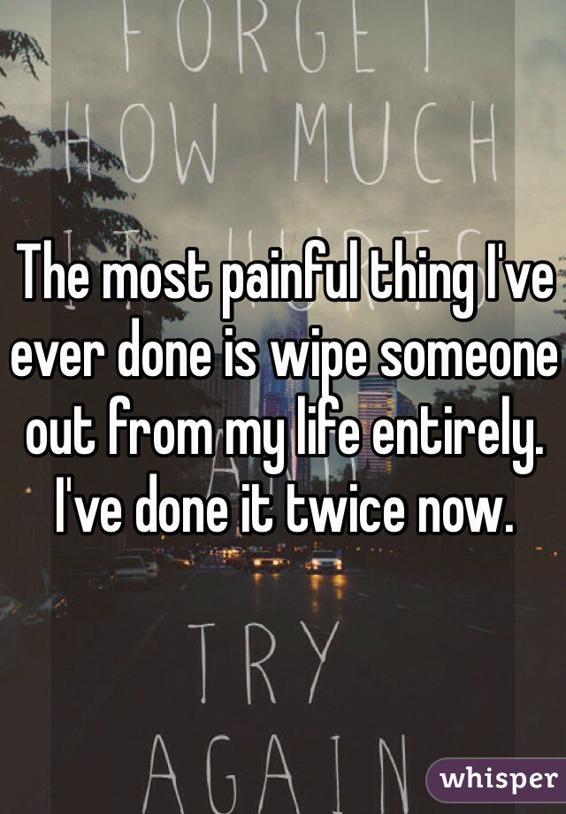 The most painful thing I've ever done is wipe someone out from my life entirely. I've done it twice now.