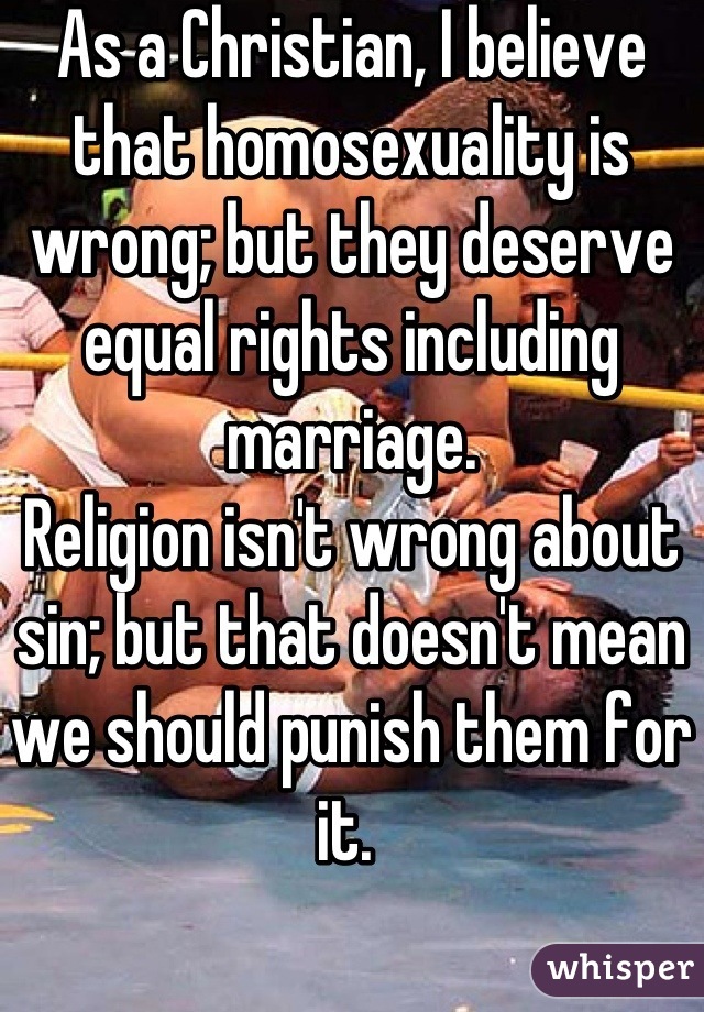 As a Christian, I believe that homosexuality is wrong; but they deserve equal rights including marriage. 
Religion isn't wrong about sin; but that doesn't mean we should punish them for it. 