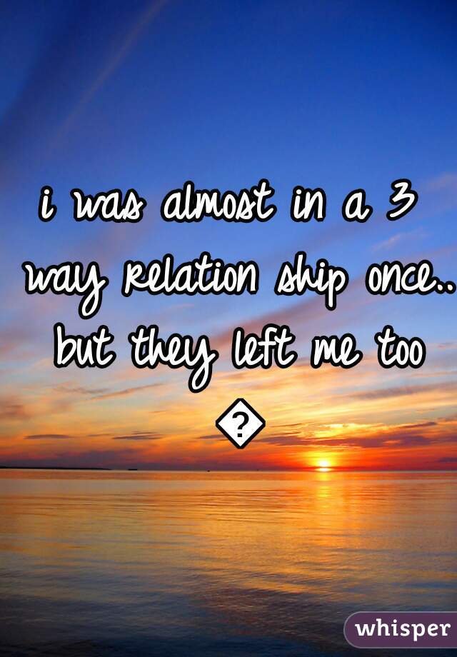 i was almost in a 3 way relation ship once.. but they left me too 😶