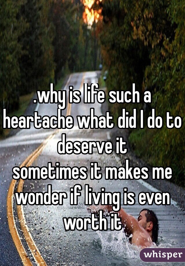 .why is life such a heartache what did I do to deserve it 
sometimes it makes me wonder if living is even worth it

