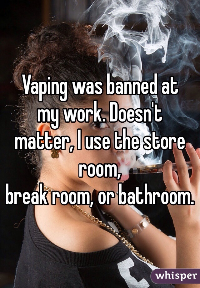 Vaping was banned at
my work. Doesn't 
matter, I use the store room,
break room, or bathroom. 
