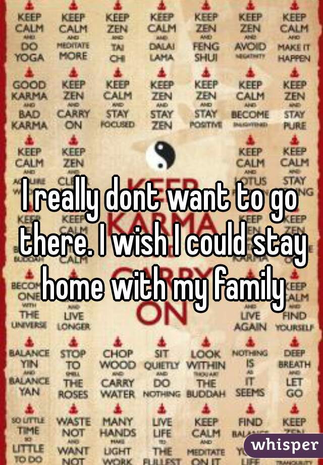 I really dont want to go there. I wish I could stay home with my family