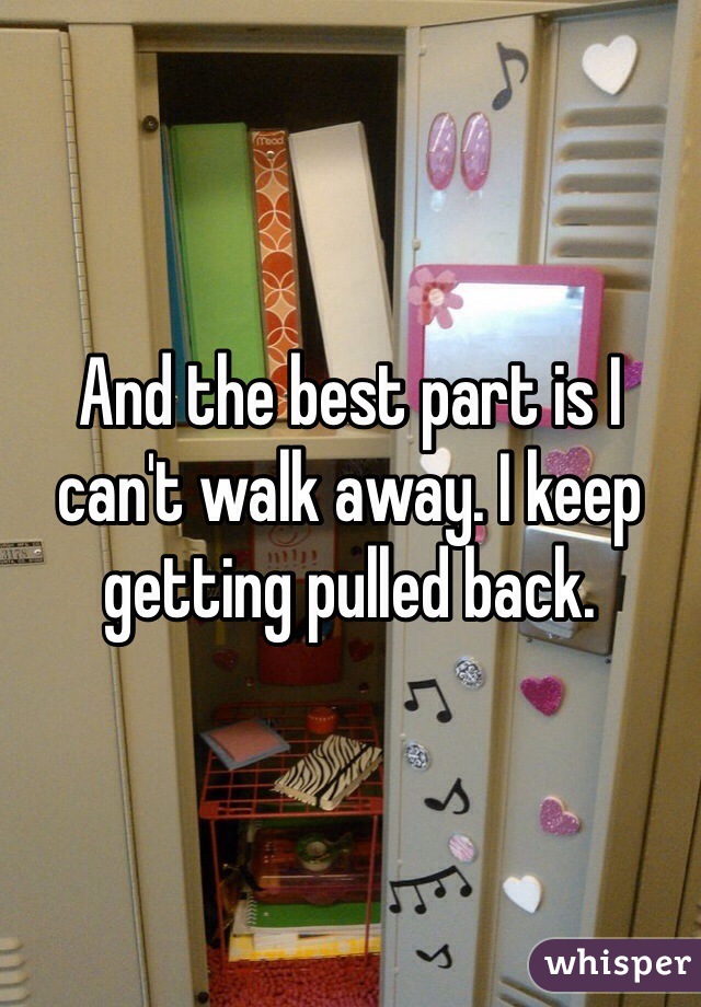 And the best part is I can't walk away. I keep getting pulled back. 