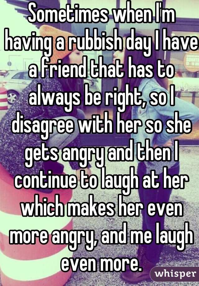 Sometimes when I'm having a rubbish day I have a friend that has to always be right, so I disagree with her so she gets angry and then I continue to laugh at her which makes her even more angry, and me laugh even more.