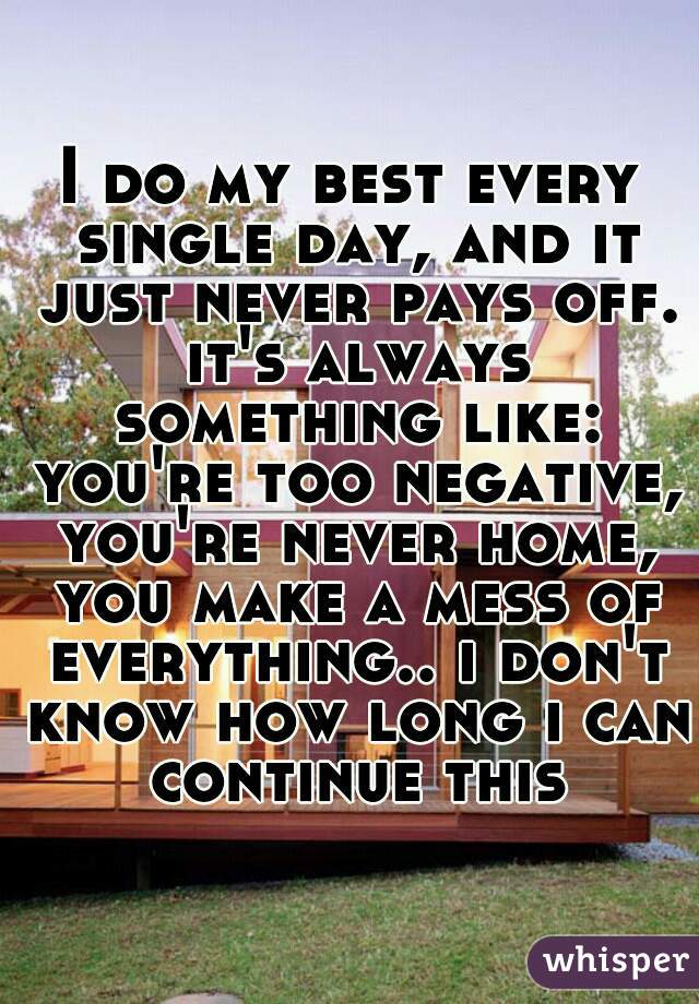 I do my best every single day, and it just never pays off. it's always something like: you're too negative, you're never home, you make a mess of everything.. i don't know how long i can continue this