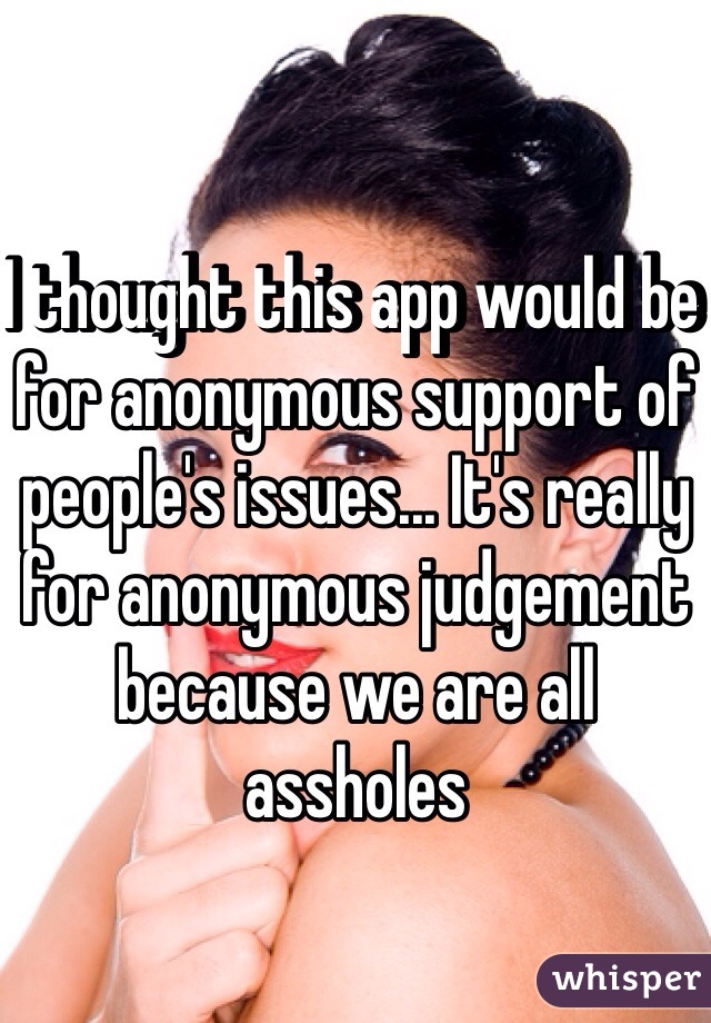 I thought this app would be for anonymous support of people's issues... It's really for anonymous judgement because we are all assholes