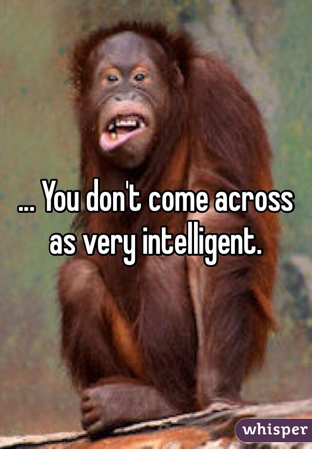 ... You don't come across as very intelligent.