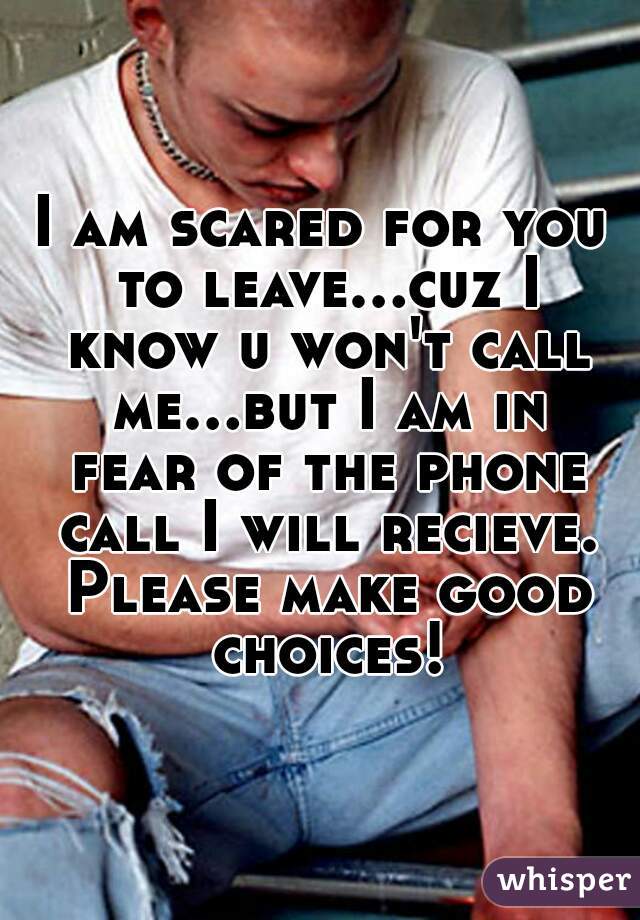 I am scared for you to leave...cuz I know u won't call me...but I am in fear of the phone call I will recieve. Please make good choices!