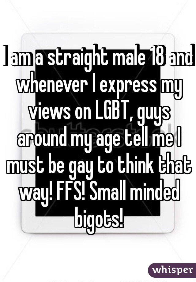 I am a straight male 18 and whenever I express my views on LGBT, guys around my age tell me I must be gay to think that way! FFS! Small minded bigots! 