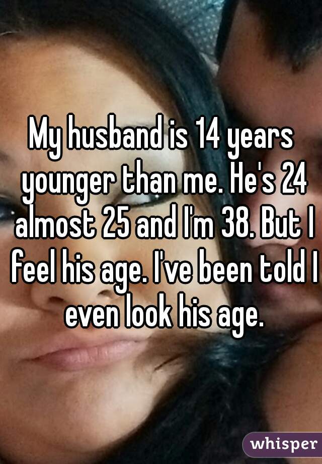 My husband is 14 years younger than me. He's 24 almost 25 and I'm 38. But I feel his age. I've been told I even look his age.