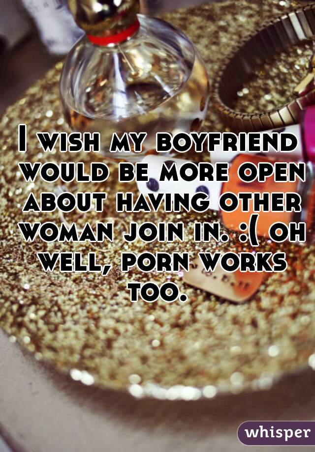 I wish my boyfriend would be more open about having other woman join in. :( oh well, porn works too. 