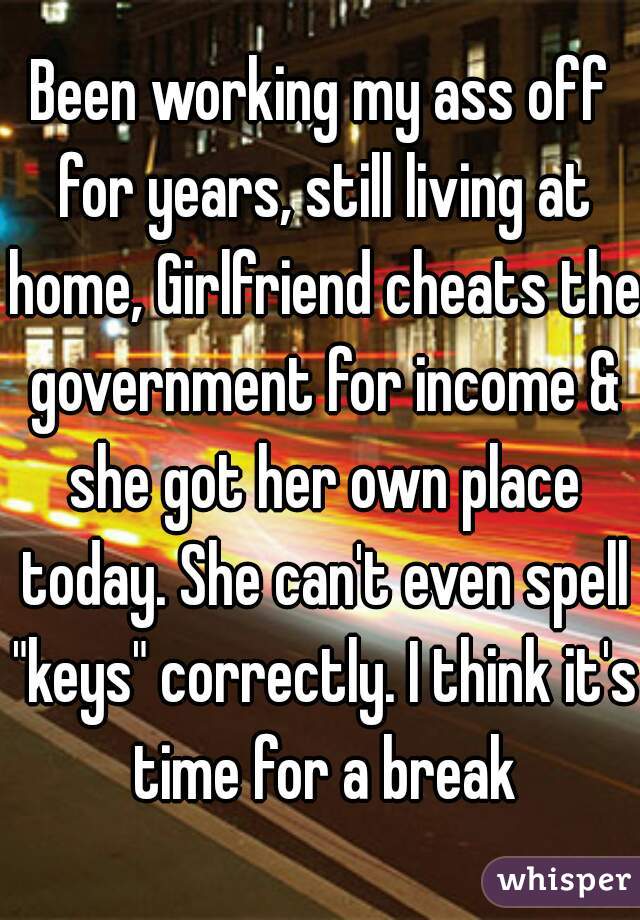 Been working my ass off for years, still living at home, Girlfriend cheats the government for income & she got her own place today. She can't even spell "keys" correctly. I think it's time for a break