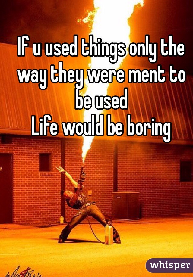 If u used things only the way they were ment to be used 
Life would be boring