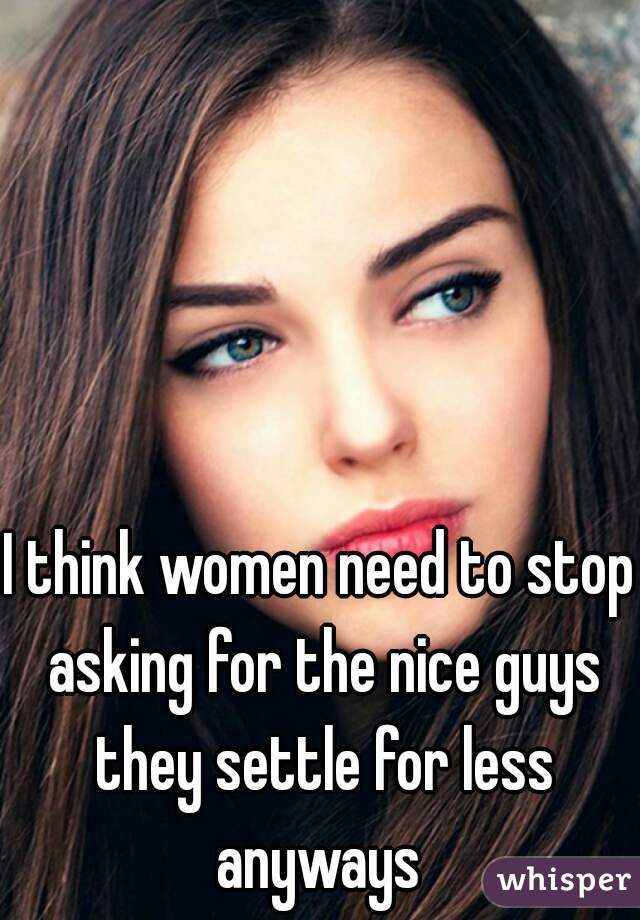 I think women need to stop asking for the nice guys they settle for less anyways 