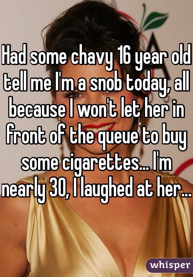 Had some chavy 16 year old tell me I'm a snob today, all because I won't let her in front of the queue to buy some cigarettes... I'm nearly 30, I laughed at her... 