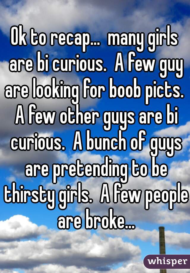 Ok to recap...  many girls are bi curious.  A few guy are looking for boob picts.  A few other guys are bi curious.  A bunch of guys are pretending to be thirsty girls.  A few people are broke...