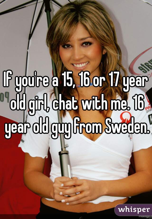 If you're a 15, 16 or 17 year old girl, chat with me. 16 year old guy from Sweden.