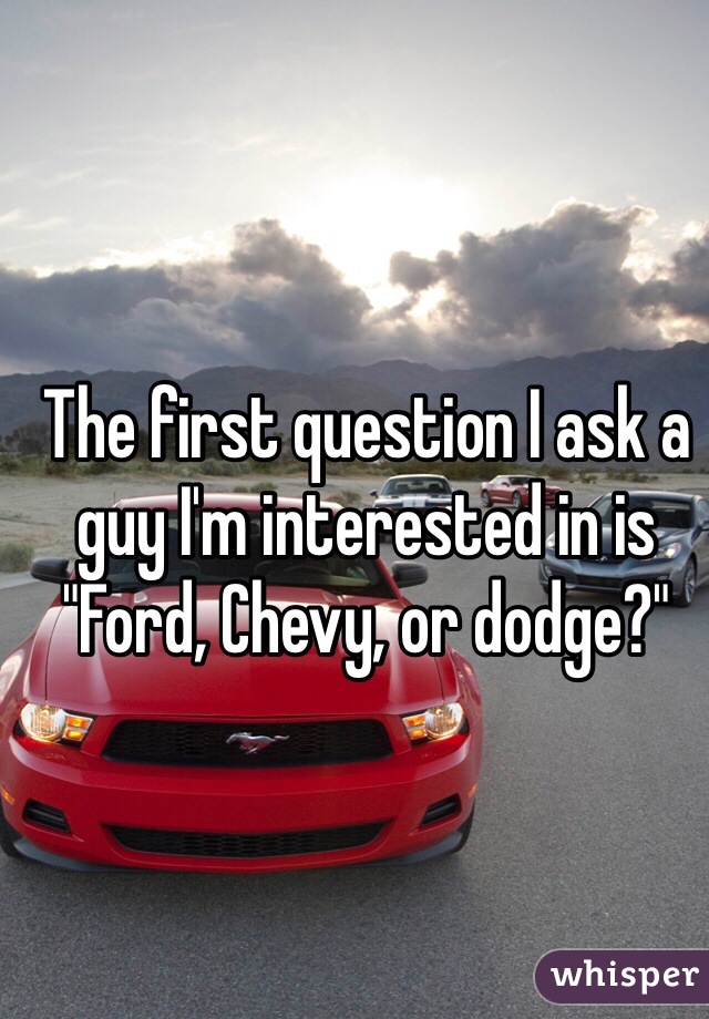 The first question I ask a guy I'm interested in is "Ford, Chevy, or dodge?"