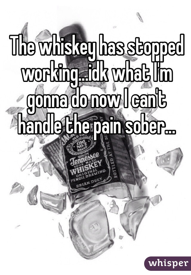 The whiskey has stopped working...idk what I'm gonna do now I can't handle the pain sober...