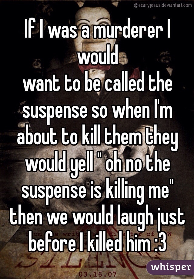 If I was a murderer I would 
want to be called the suspense so when I'm about to kill them they would yell " oh no the suspense is killing me" then we would laugh just before I killed him :3