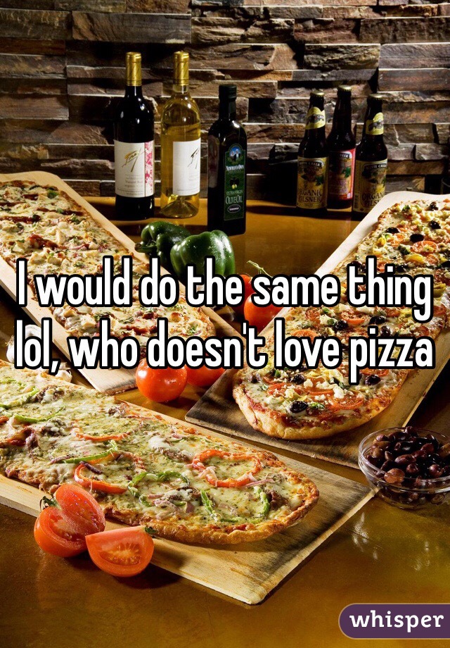 I would do the same thing lol, who doesn't love pizza 