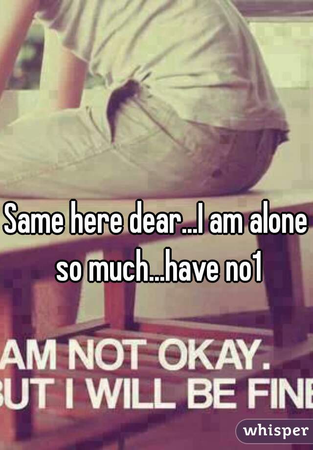 Same here dear...I am alone so much...have no1