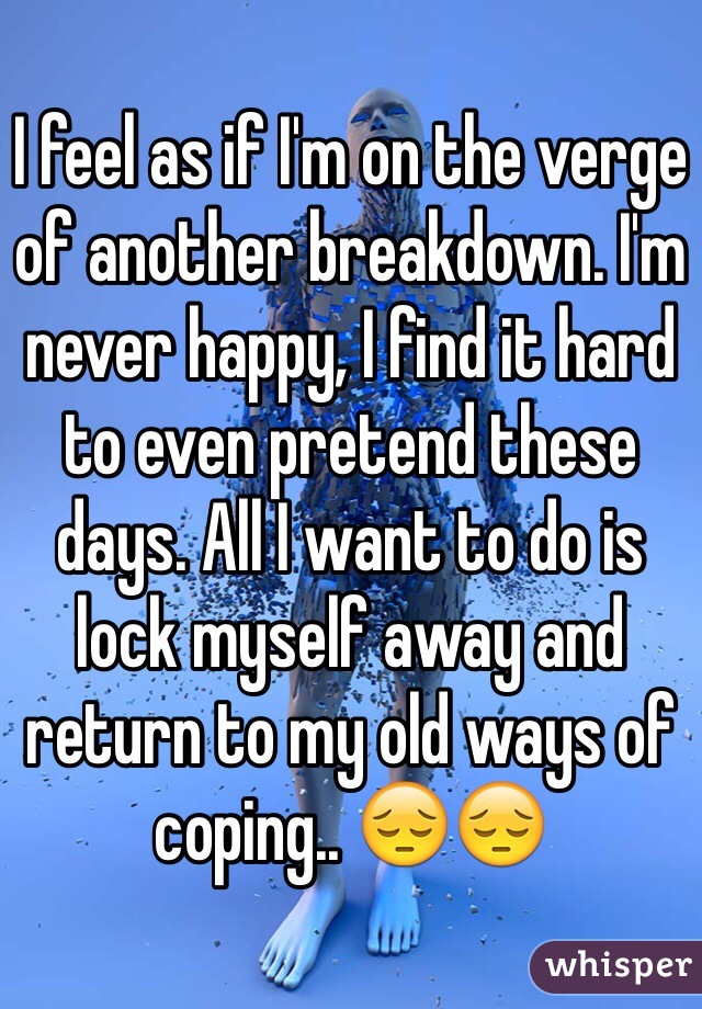 I feel as if I'm on the verge of another breakdown. I'm never happy, I find it hard to even pretend these days. All I want to do is lock myself away and return to my old ways of coping.. 😔😔