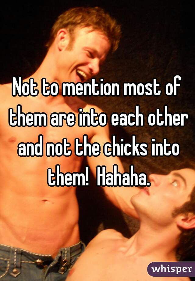 Not to mention most of them are into each other and not the chicks into them!  Hahaha.