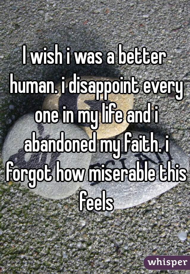 I wish i was a better human. i disappoint every one in my life and i abandoned my faith. i forgot how miserable this feels