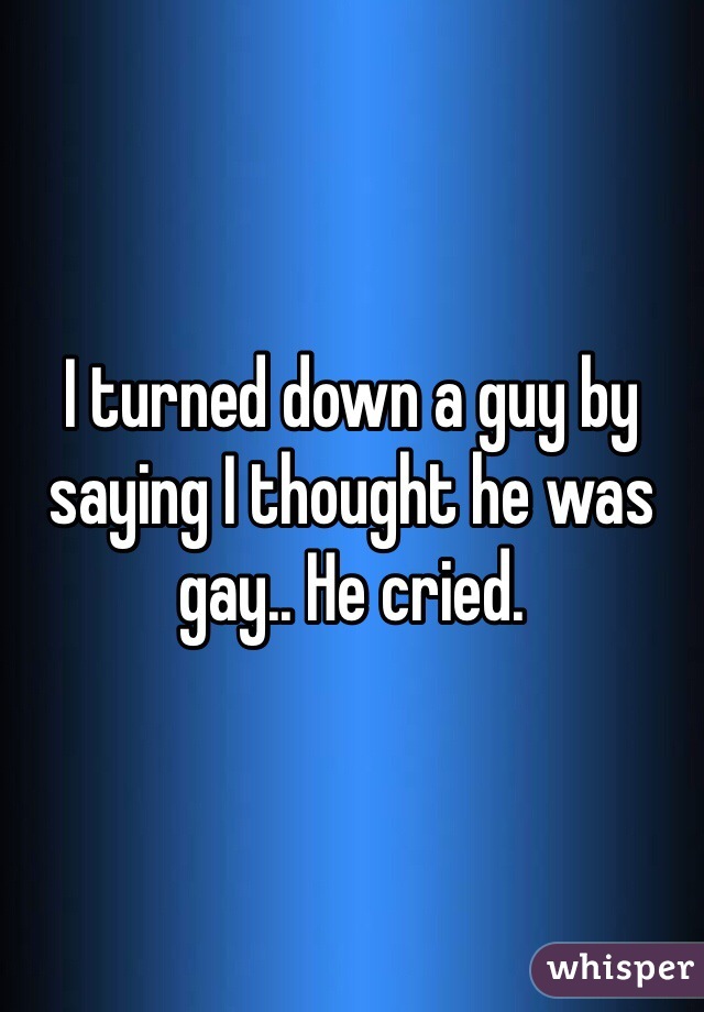 I turned down a guy by saying I thought he was gay.. He cried. 