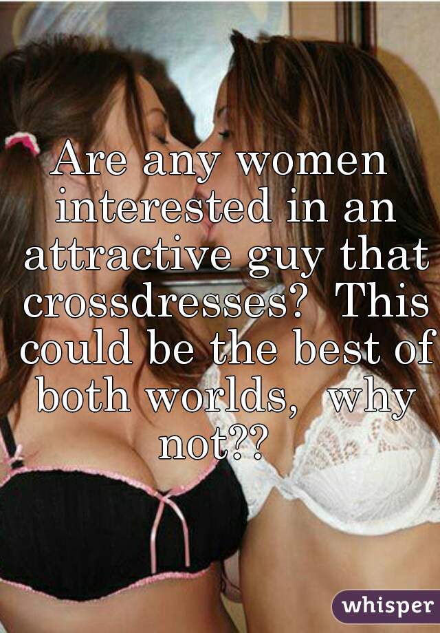Are any women interested in an attractive guy that crossdresses?  This could be the best of both worlds,  why not??  