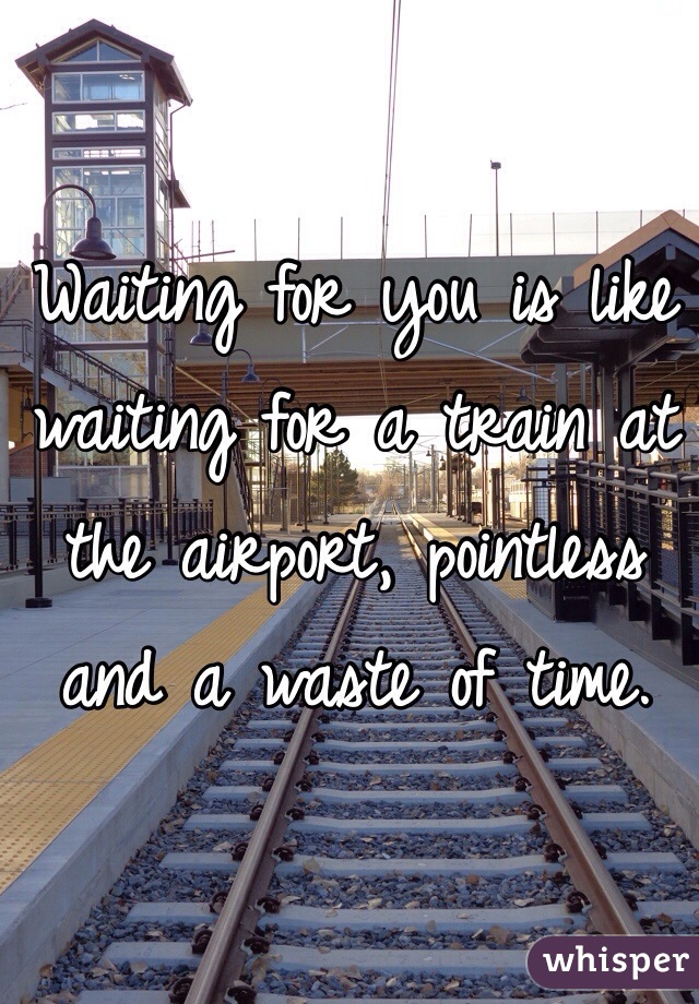 Waiting for you is like waiting for a train at the airport, pointless and a waste of time.