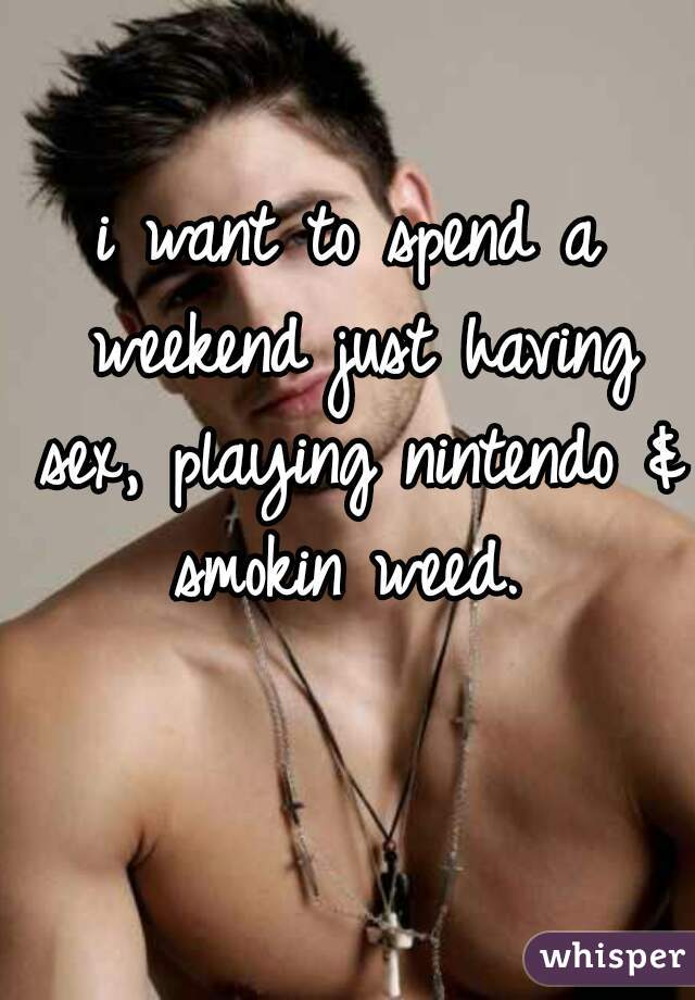i want to spend a weekend just having sex, playing nintendo & smokin weed. 