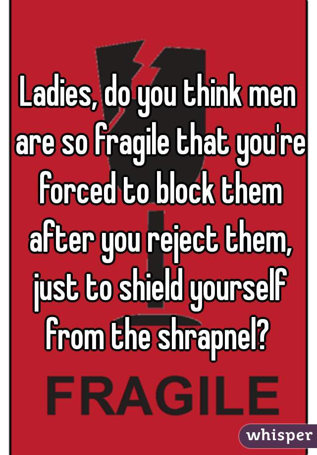 Ladies, do you think men are so fragile that you're forced to block them after you reject them, just to shield yourself from the shrapnel? 