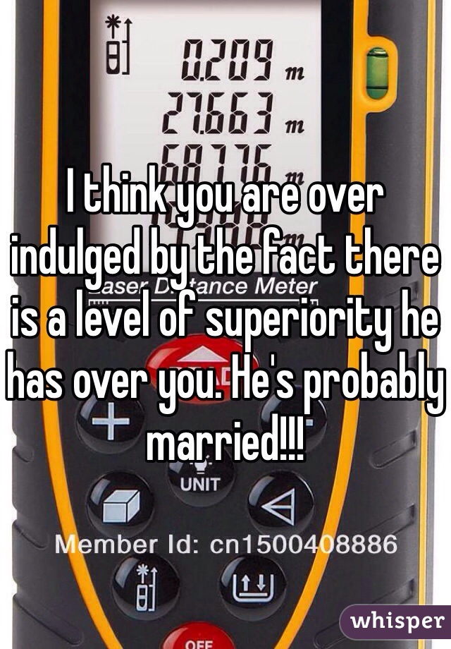 I think you are over indulged by the fact there is a level of superiority he has over you. He's probably married!!! 