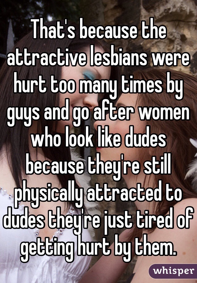 That's because the attractive lesbians were hurt too many times by guys and go after women who look like dudes because they're still physically attracted to dudes they're just tired of getting hurt by them.